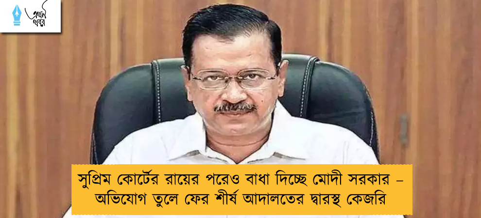 সুপ্রিম কোর্টের রায়ের পরেও বাধা দিচ্ছে মোদী সরকার – অভিযোগ তুলে ফের শীর্ষ আদালতের দ্বারস্থ কেজরি