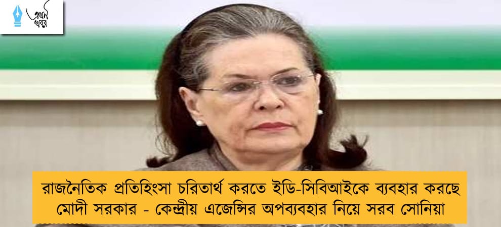 রাজনৈতিক প্রতিহিংসা চরিতার্থ করতে ইডি-সিবিআইকে ব্যবহার করছে মোদী সরকার - কেন্দ্রীয় এজেন্সির অপব্যবহার নিয়ে সরব সোনিয়া