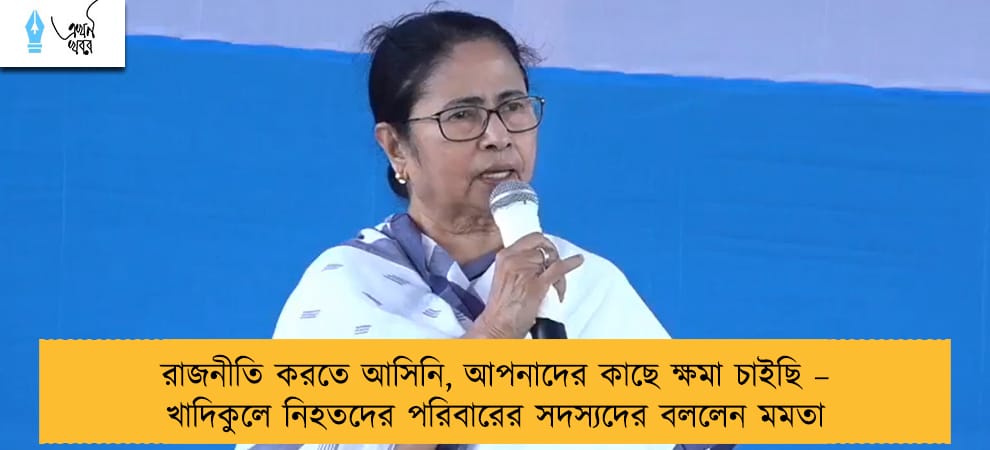 রাজনীতি করতে আসিনি, আপনাদের কাছে ক্ষমা চাইছি – খাদিকুলে নিহতদের পরিবারের সদস্যদের বললেন মমতা