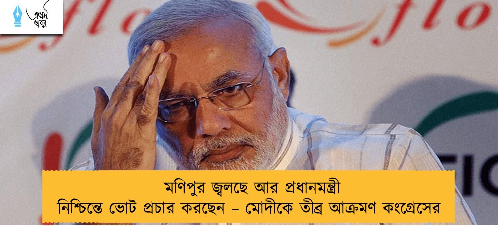 মণিপুর জ্বলছে আর প্রধানমন্ত্রী নিশ্চিন্তে ভোট প্রচার করছেন – মোদীকে তীব্র আক্রমণ কংগ্রেসের