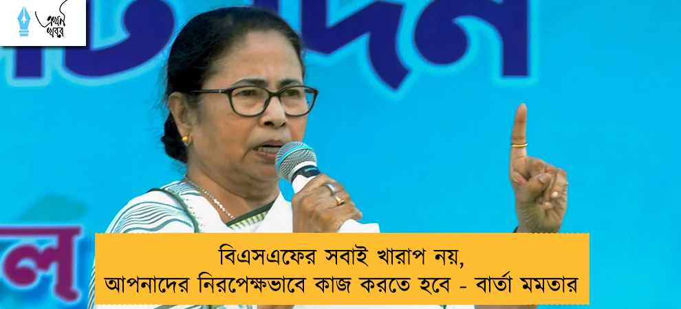 বিএসএফের সবাই খারাপ নয়, আপনাদের নিরপেক্ষভাবে কাজ করতে হবে - বার্তা মমতার