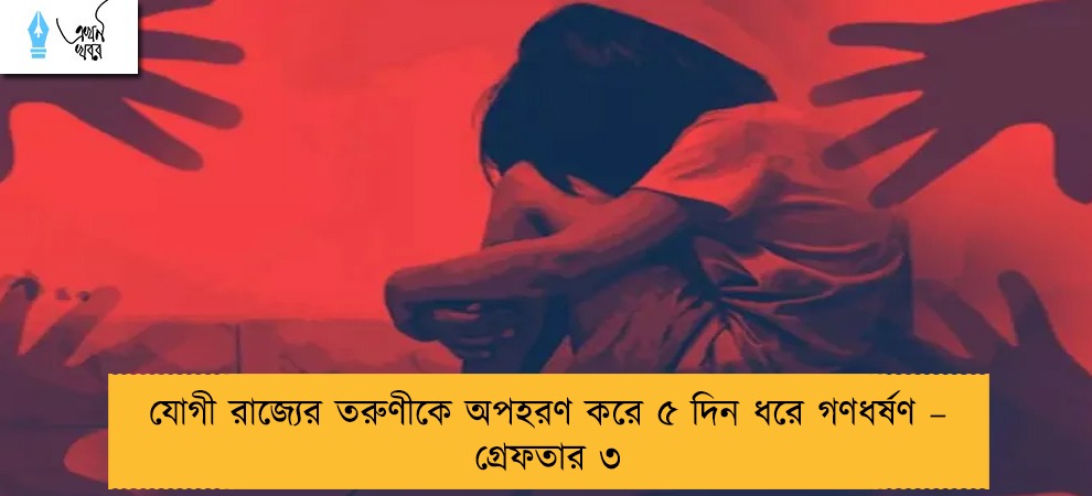 যোগী রাজ্যের তরুণীকে অপহরণ করে ৫ দিন ধরে গণধর্ষণ – গ্রেফতার ৩