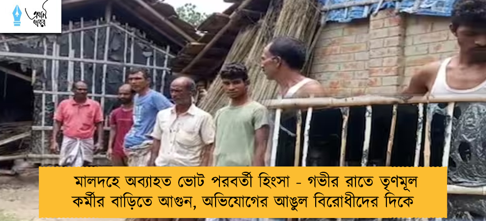 মালদহে অব্যাহত ভোট পরবর্তী হিংসা - গভীর রাতে তৃণমূল কর্মীর বাড়িতে আগুন, অভিযোগের আঙুল বিরোধীদের দিকে