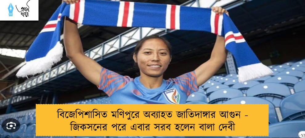 বিজেপিশাসিত মণিপুরে অব্যাহত জাতিদাঙ্গার আগুন - জিকসনের পরে এবার সরব হলেন বালা দেবী