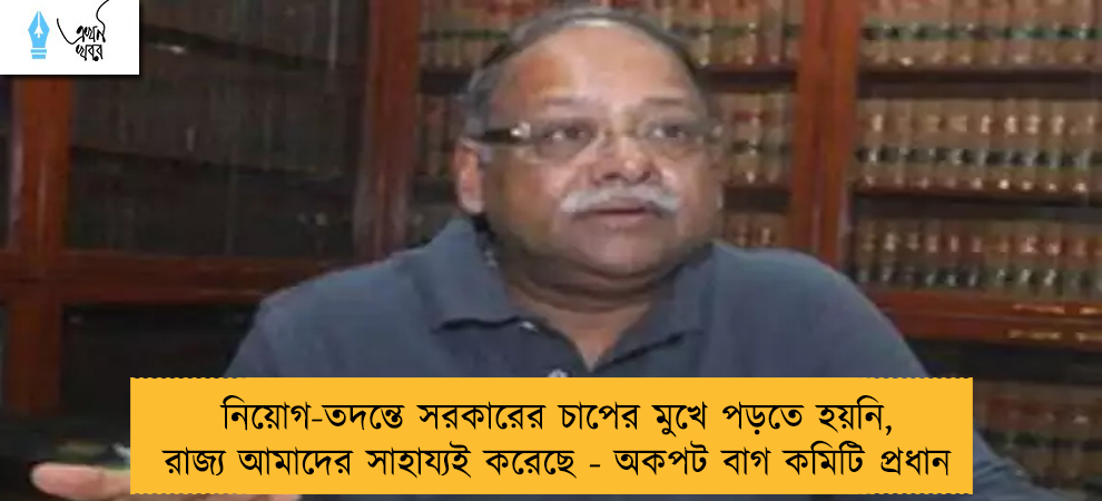 নিয়োগ-তদন্তে সরকারের চাপের মুখে পড়তে হয়নি, রাজ্য আমাদের সাহায্যই করেছে - অকপট বাগ কমিটি প্রধান