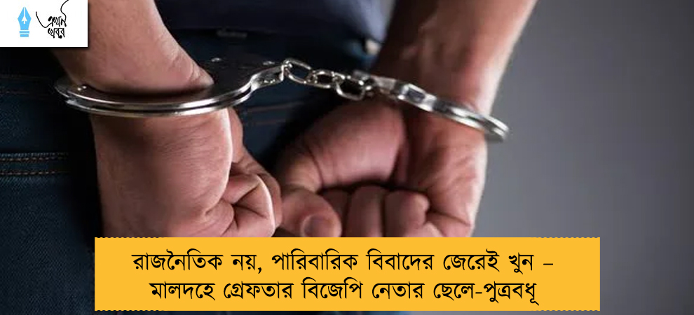 রাজনৈতিক নয়, পারিবারিক বিবাদের জেরেই খুন – মালদহে গ্রেফতার বিজেপি নেতার ছেলে-পুত্রবধূ
