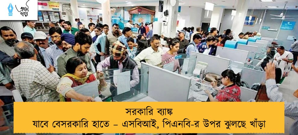 সরকারি ব্যাঙ্ক যাবে বেসরকারি হাতে – এসবিআই, পিএনবি-র উপর ঝুলছে খাঁড়া
