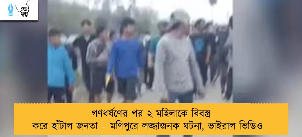 গণধর্ষণের পর ২ মহিলাকে বিবস্ত্র করে হাঁটাল জনতা – মণিপুরে লজ্জাজনক ঘটনা, ভাইরাল ভিডিও