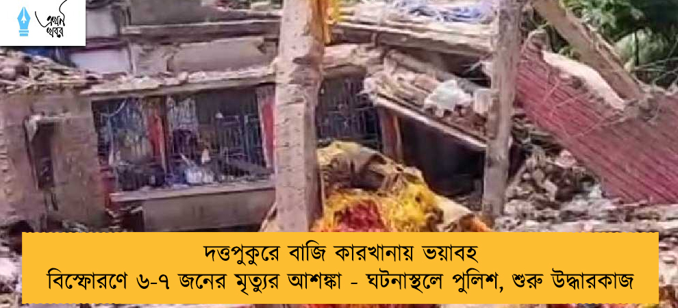 দত্তপুকুরে বাজি কারখানায় ভয়াবহ বিস্ফোরণে ৬-৭ জনের মৃত্যুর আশঙ্কা - ঘটনাস্থলে পুলিশ, শুরু উদ্ধারকাজ