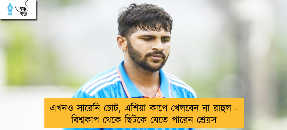 এখনও সারেনি চোট, এশিয়া কাপে খেলবেন না রাহুল - বিশ্বকাপ থেকে ছিটকে যেতে পারেন শ্রেয়স