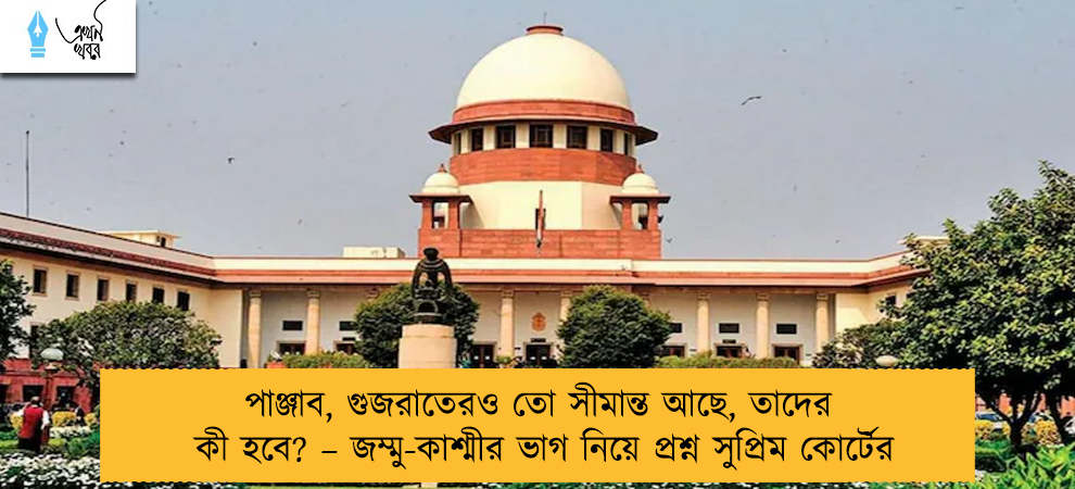 পাঞ্জাব, গুজরাতেরও তো সীমান্ত আছে, তাদের কী হবে? – জম্মু-কাশ্মীর ভাগ নিয়ে প্রশ্ন সুপ্রিম কোর্টের