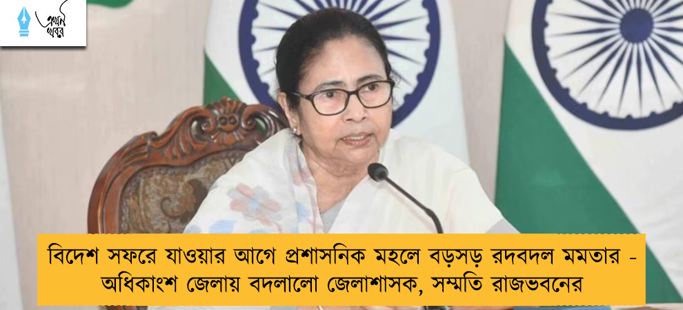 বিদেশ সফরে যাওয়ার আগে প্রশাসনিক মহলে বড়সড় রদবদল মমতার - অধিকাংশ জেলায় বদলালো জেলাশাসক, সম্মতি রাজভবনের