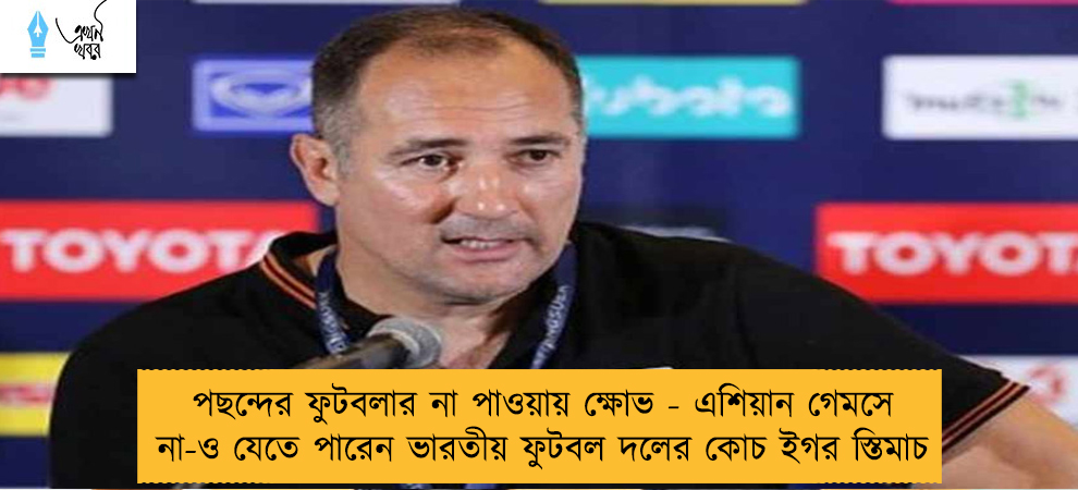 পছন্দের ফুটবলার না পাওয়ায় ক্ষোভ - এশিয়ান গেমসে না-ও যেতে পারেন ভারতীয় ফুটবল দলের কোচ ইগর স্তিমাচ