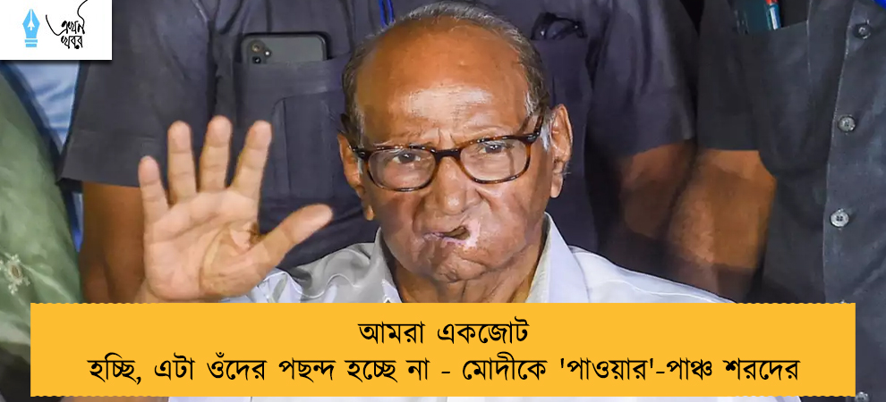 আমরা একজোট হচ্ছি, এটা ওঁদের পছন্দ হচ্ছে না - মোদীকে 'পাওয়ার'-পাঞ্চ শরদের