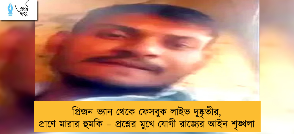 প্রিজন ভ্যান থেকে ফেসবুক লাইভ দুষ্কৃতীর, প্রাণে মারার হুমকি – প্রশ্নের মুখে যোগী রাজ্যের আইন শৃঙ্খলা