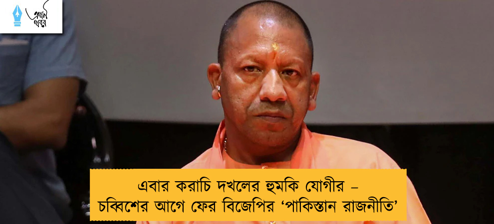 এবার করাচি দখলের হুমকি যোগীর – চব্বিশের আগে ফের বিজেপির ‘পাকিস্তান রাজনীতি’