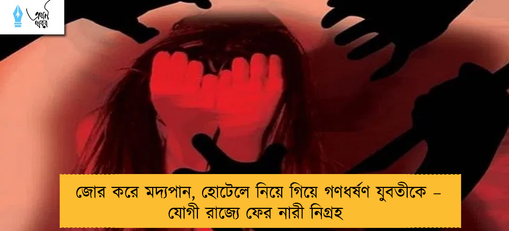 জোর করে মদ্যপান, হোটেলে নিয়ে গিয়ে গণধর্ষণ যুবতীকে – যোগী রাজ্যে ফের নারী নিগ্রহ