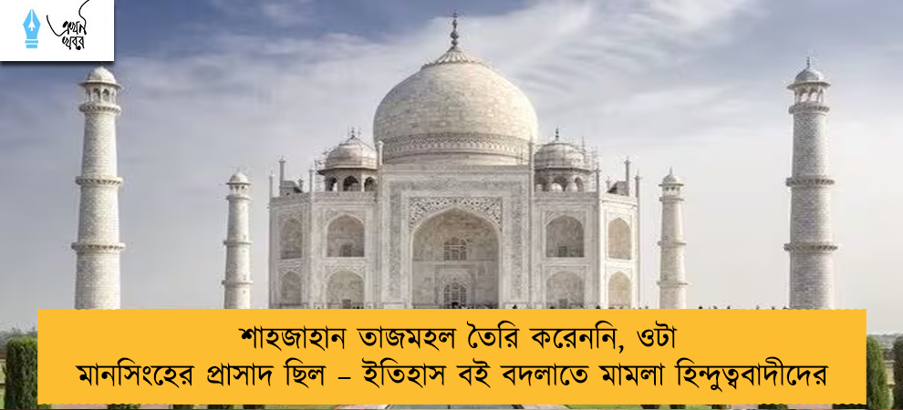 শাহজাহান তাজমহল তৈরি করেননি, ওটা মানসিংহের প্রাসাদ ছিল – ইতিহাস বই বদলাতে মামলা হিন্দুত্ববাদীদের