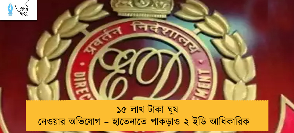 ১৫ লাখ টাকা ঘুষ নেওয়ার অভিযোগ – হাতেনাতে পাকড়াও ২ ইডি আধিকারিক