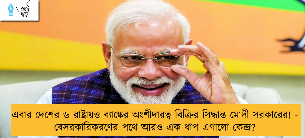 এবার দেশের ৬ রাষ্ট্রায়ত্ত ব্যাঙ্কের অংশীদারত্ব বিক্রির সিদ্ধান্ত মোদী সরকারের! - বেসরকারিকরণের পথে আরও এক ধাপ এগালো কেন্দ্র?