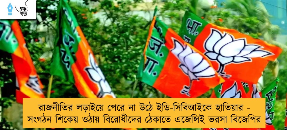 রাজনীতির লড়াইয়ে পেরে না উঠে ইডি-সিবিআইকে হাতিয়ার - সংগঠন শিকেয় ওঠায় বিরোধীদের ঠেকাতে এজেন্সিই ভরসা বিজেপির
