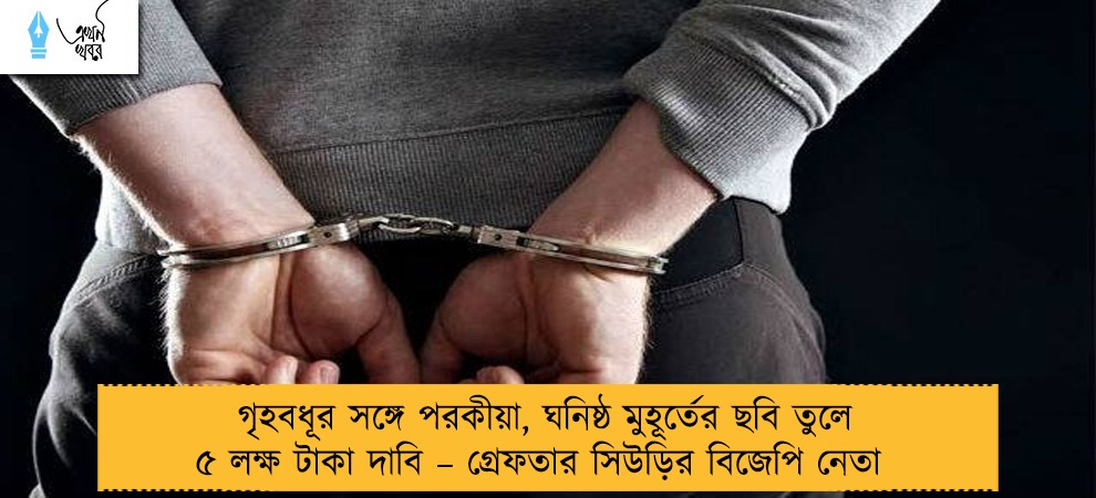 গৃহবধূর সঙ্গে পরকীয়া, ঘনিষ্ঠ মুহূর্তের ছবি তুলে ৫ লক্ষ টাকা দাবি – গ্রেফতার সিউড়ির বিজেপি নেতা
