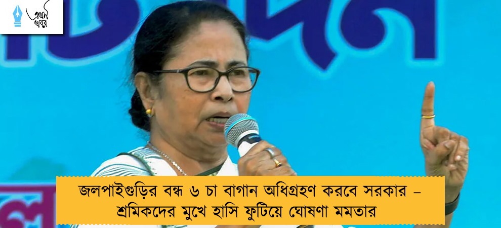 জলপাইগুড়ির বন্ধ ৬ চা বাগান অধিগ্রহণ করবে সরকার – শ্রমিকদের মুখে হাসি ফুটিয়ে ঘোষণা মমতার
