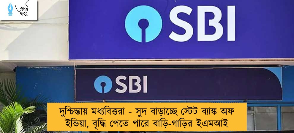 দুশ্চিন্তায় মধ্যবিত্তরা - সুদ বাড়াচ্ছে স্টেট ব্যাঙ্ক অফ ইন্ডিয়া, বৃদ্ধি পেতে পারে বাড়ি-গাড়ির ইএমআই