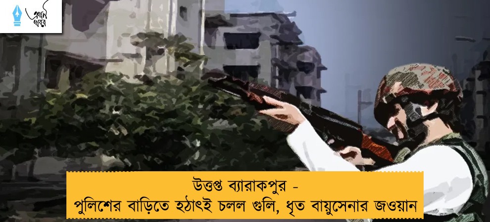উত্তপ্ত ব্যারাকপুর - পুলিশের বাড়িতে হঠাৎই চলল গুলি, ধৃত বায়ুসেনার জওয়ান