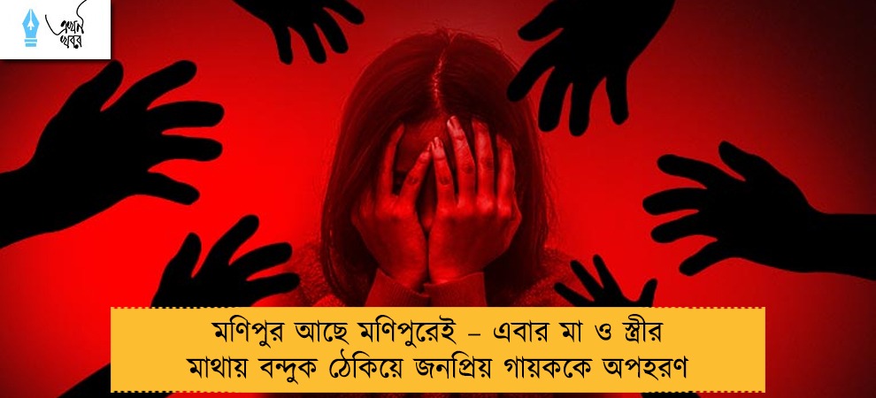 মণিপুর আছে মণিপুরেই – এবার মা ও স্ত্রীর মাথায় বন্দুক ঠেকিয়ে জনপ্রিয় গায়ককে অপহরণ