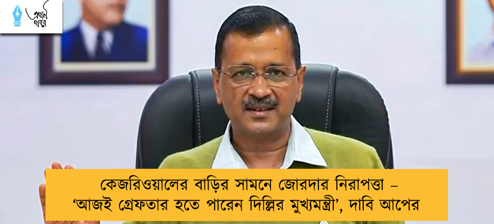 কেজরিওয়ালের বাড়ির সামনে জোরদার নিরাপত্তা – ‘আজই গ্রেফতার হতে পারেন দিল্লির মুখ্যমন্ত্রী’,দাবি আপের