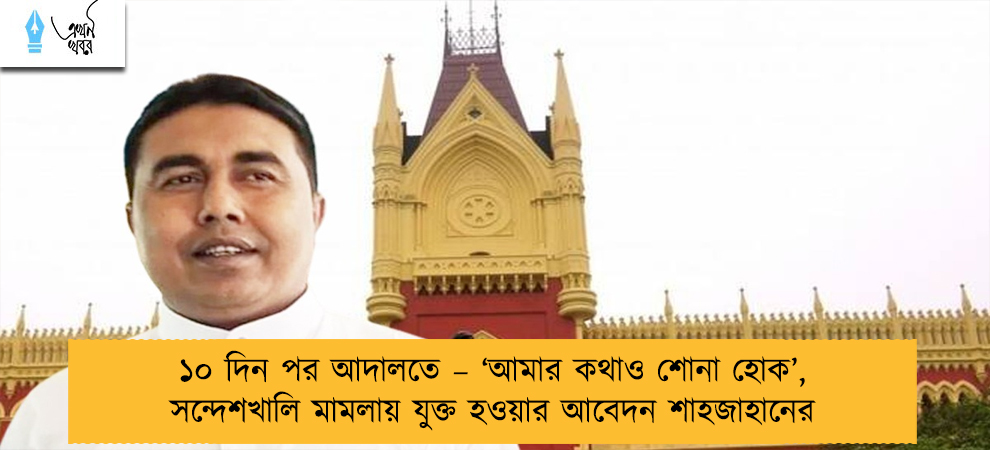 ১০ দিন পর আদালতে – ‘আমার কথাও শোনা হোক’, সন্দেশখালি মামলায় যুক্ত হওয়ার আবেদন শাহজাহানের