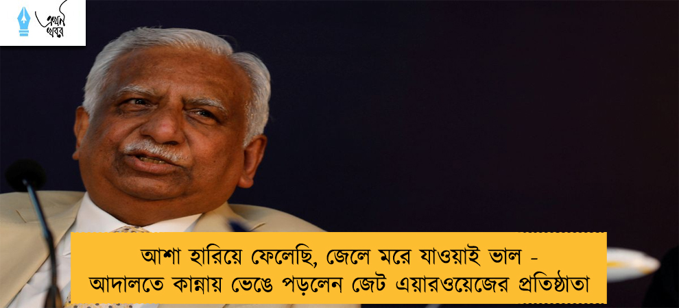 আশা হারিয়ে ফেলেছি, জেলে মরে যাওয়াই ভাল - আদালতে কান্নায় ভেঙে পড়লেন জেট এয়ারওয়েজের প্রতিষ্ঠাতা