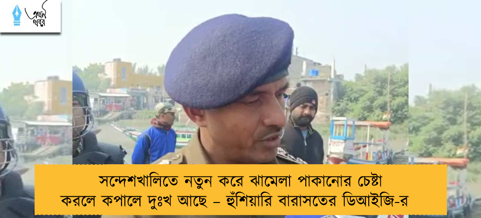 সন্দেশখালিতে নতুন করে ঝামেলা পাকানোর চেষ্টা করলে কপালে দুঃখ আছে – হুঁশিয়ারি বারাসতের ডিআইজি-র
