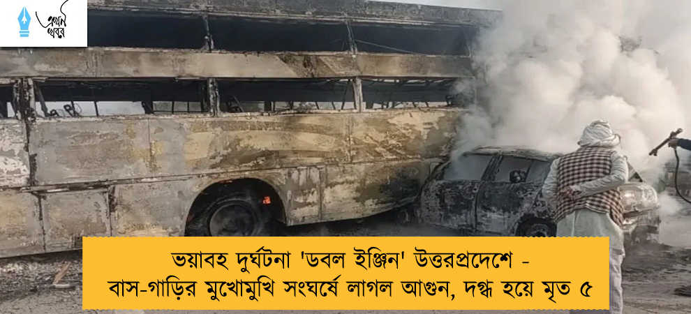 ভয়াবহ দুর্ঘটনা 'ডবল ইঞ্জিন' উত্তরপ্রদেশে - বাস-গাড়ির মুখোমুখি সংঘর্ষে লাগল আগুন, দগ্ধ হয়ে মৃত ৫