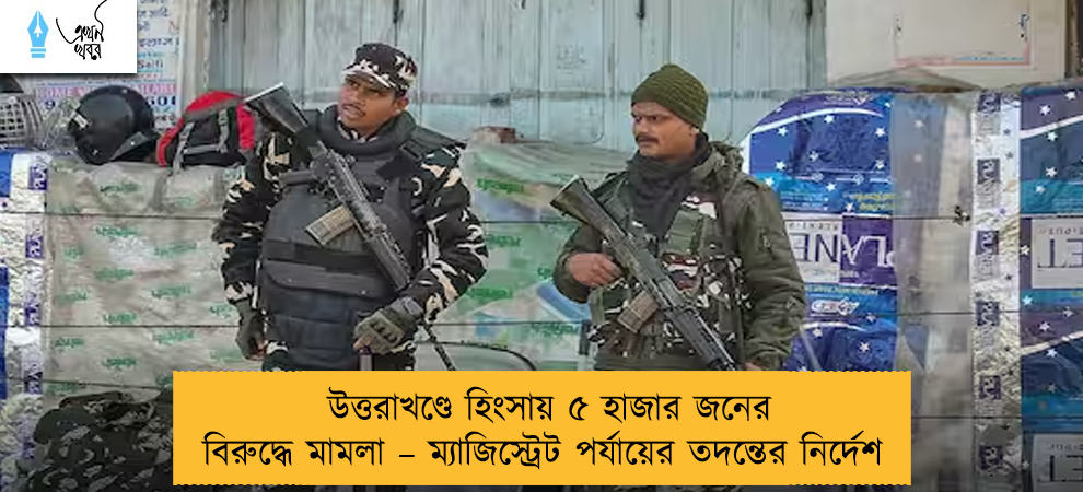 উত্তরাখণ্ডে হিংসায় ৫ হাজার জনের বিরুদ্ধে মামলা – ম্যাজিস্ট্রেট পর্যায়ের তদন্তের নির্দেশ