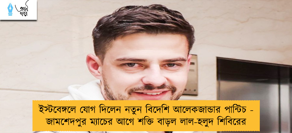 ইস্টবেঙ্গলে যোগ দিলেন নতুন বিদেশি আলেকজান্ডার পান্টিচ - জামশেদপুর ম্যাচের আগে শক্তি বাড়ল লাল-হলুদ শিবিরের