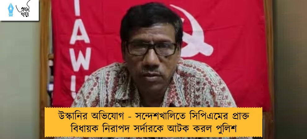 উস্কানির অভিযোগ - সন্দেশখালিতে সিপিএমের প্রাক্তন বিধায়ক নিরাপদ সর্দারকে আটক করল পুলিশ