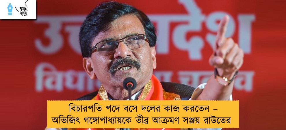 বিচারপতি পদে বসে দলের কাজ করতেন – অভিজিৎ গঙ্গোপাধ্যায়কে তীব্র আক্রমণ সঞ্জয় রাউতের
