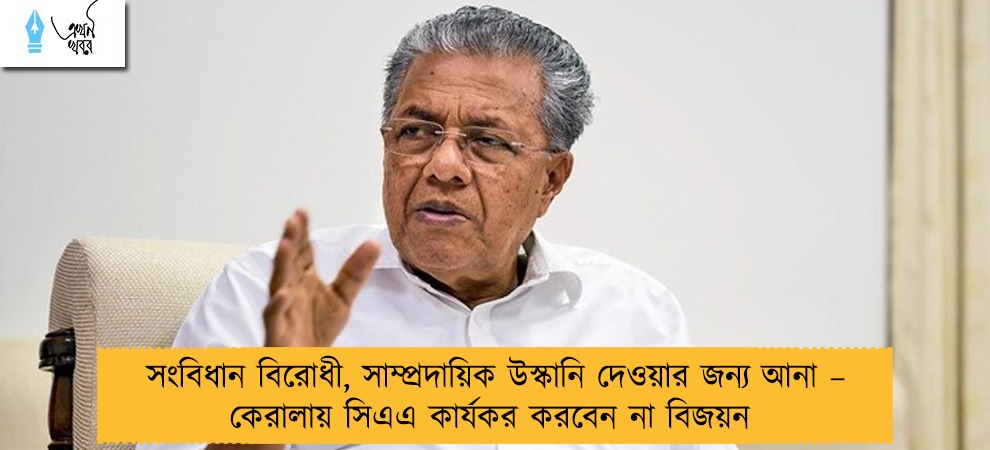 সংবিধান বিরোধী, সাম্প্রদায়িক উস্কানি দেওয়ার জন্য আনা – কেরালায় সিএএ কার্যকর করবেন না বিজয়ন