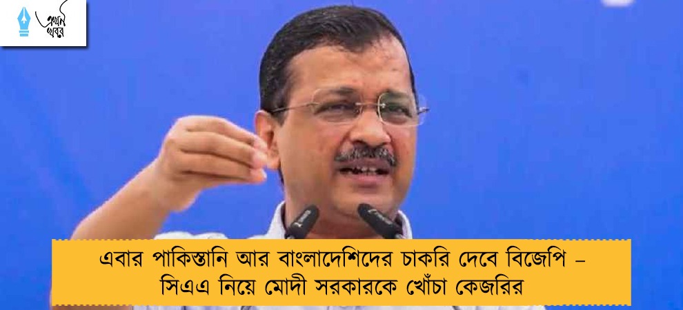এবার পাকিস্তানি আর বাংলাদেশিদের চাকরি দেবে বিজেপি – সিএএ নিয়ে মোদী সরকারকে খোঁচা কেজরির
