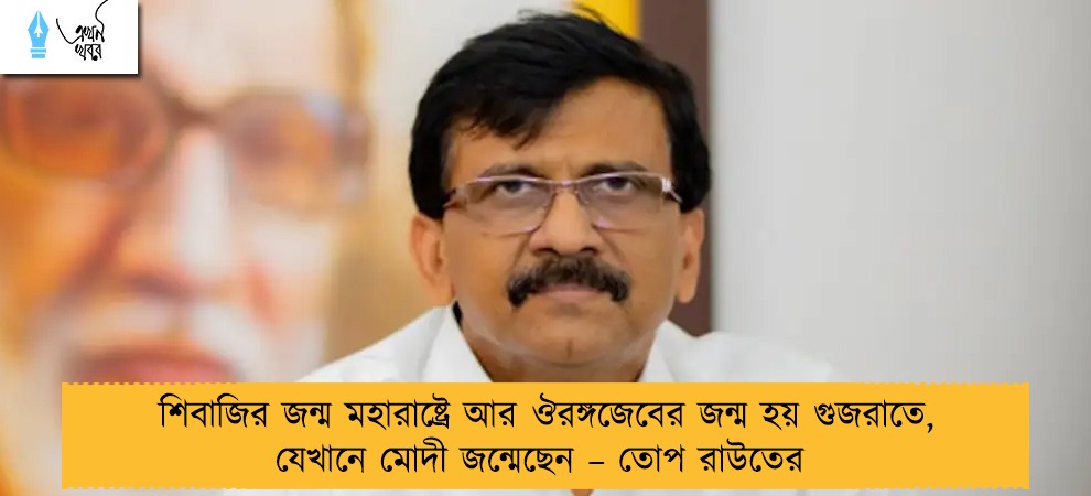 শিবাজির জন্ম মহারাষ্ট্রে আর ঔরঙ্গজেবের জন্ম হয় গুজরাতে, যেখানে মোদী জন্মেছেন – তোপ রাউতের