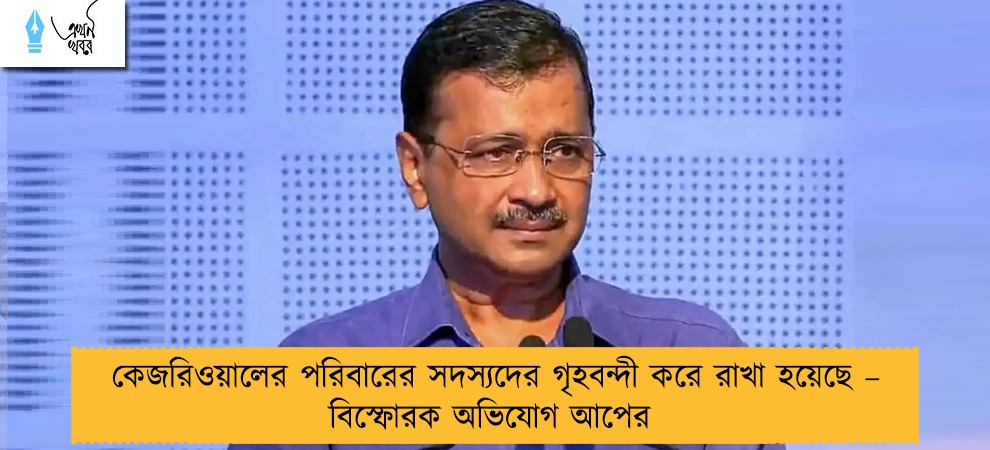 কেজরিওয়ালের পরিবারের সদস্যদের গৃহবন্দী করে রাখা হয়েছে – বিস্ফোরক অভিযোগ আপের