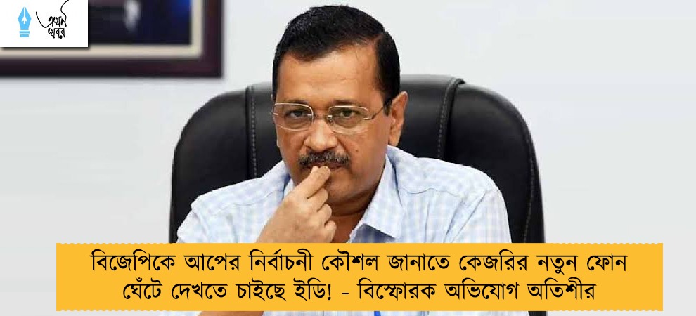 বিজেপিকে আপের নির্বাচনী কৌশল জানাতে কেজরির নতুন ফোন ঘেঁটে দেখতে চাইছে ইডি! - বিস্ফোরক অভিযোগ অতিশীর