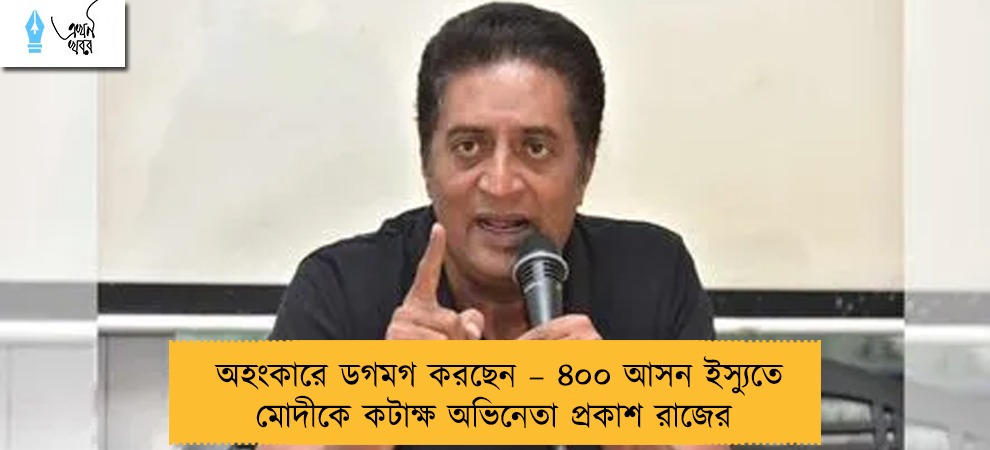 অহংকারে ডগমগ করছেন – ৪০০ আসন ইস্যুতে মোদীকে কটাক্ষ অভিনেতা প্রকাশ রাজের