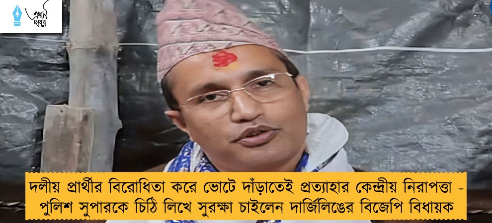 দলীয় প্রার্থীর বিরোধিতা করে ভোটে দাঁড়াতেই প্রত্যাহার কেন্দ্রীয় নিরাপত্তা - পুলিশ সুপারকে চিঠি লিখে সুরক্ষা চাইলেন দার্জিলিঙের বিজেপি বিধায়ক
