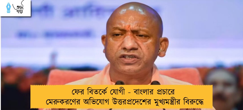 ফের বিতর্কে যোগী - বাংলার প্রচারে মেরুকরণের অভিযোগ উত্তরপ্রদেশের মুখ্যমন্ত্রীর বিরুদ্ধে