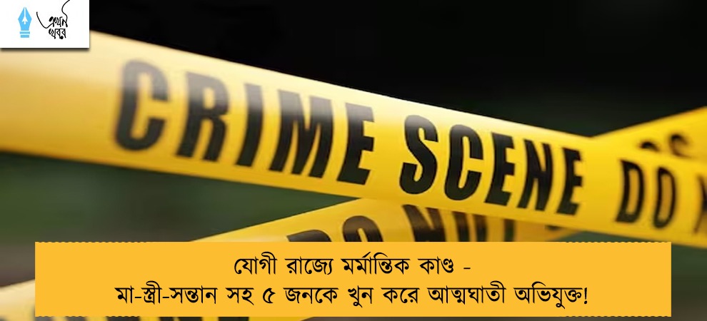 যোগী রাজ্যে মর্মান্তিক কাণ্ড - মা-স্ত্রী-সন্তান সহ ৫ জনকে খুন করে আত্মঘাতী অভিযুক্ত!