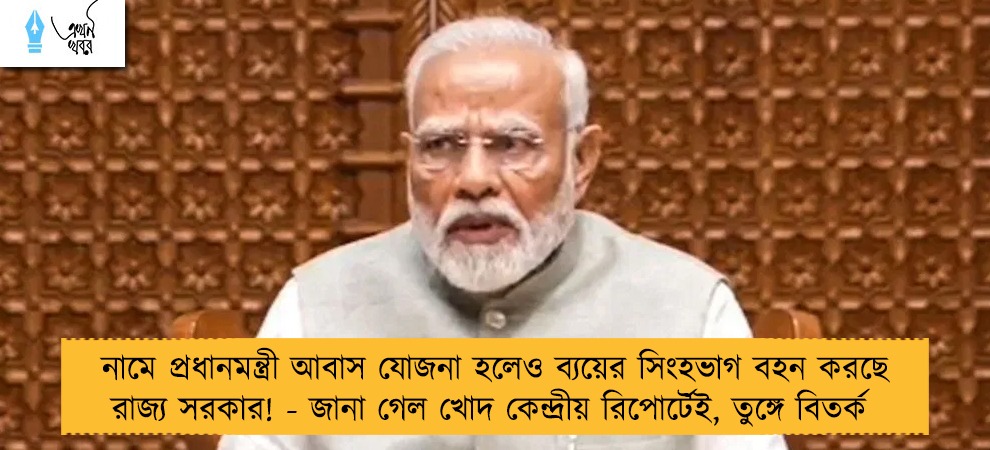 নামে প্রধানমন্ত্রী আবাস যোজনা হলেও ব্যয়ের সিংহভাগ বহন করছে রাজ্য সরকার! - জানা গেল খোদ কেন্দ্রীয় রিপোর্টেই, তুঙ্গে বিতর্ক