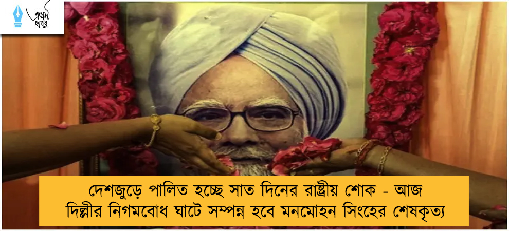 দেশজুড়ে পালিত হচ্ছে সাত দিনের রাষ্ট্রীয় শোক - আজ দিল্লীর নিগমবোধ ঘাটে সম্পন্ন হবে মনমোহন সিংহের শেষকৃত্য